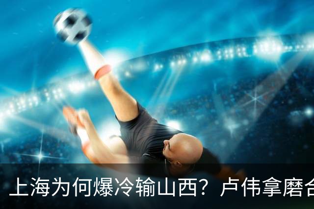 上海为何爆冷输山西？卢伟拿磨合说事，张镇麟恭维对手，原帅霸气