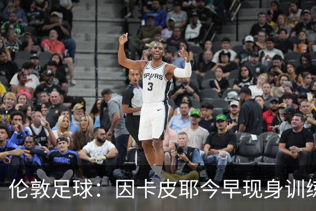 伦敦足球：因卡皮耶今早现身训练场，有望出战埃弗顿