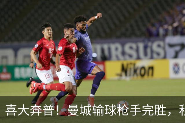 喜大奔普！曼城输球枪手完胜，积分追平，英超终于松了口气