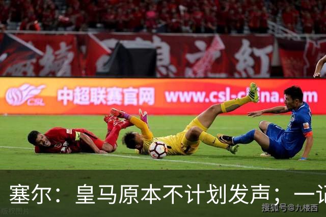 塞尔：皇马原本不计划发声；一记者称不理解姆巴佩事件造成严重后果
