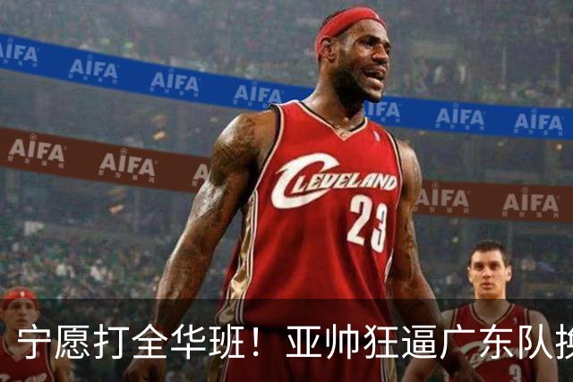 宁愿打全华班！亚帅狂逼广东队换外援，仅卢卡一人留队？