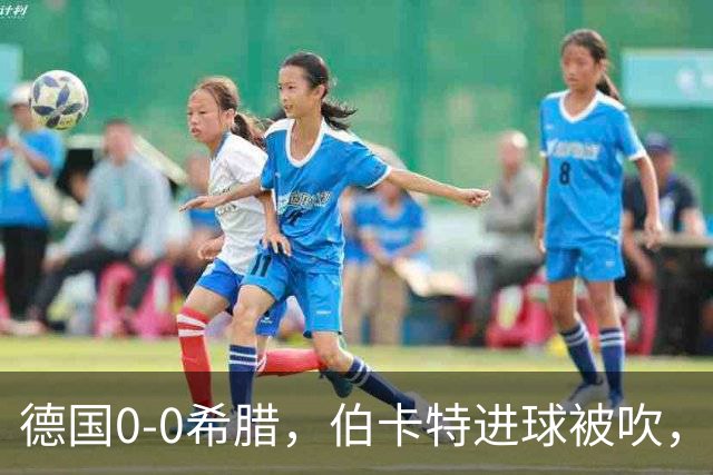 德国0-0希腊，伯卡特进球被吹，舍尔汉特打门造险
