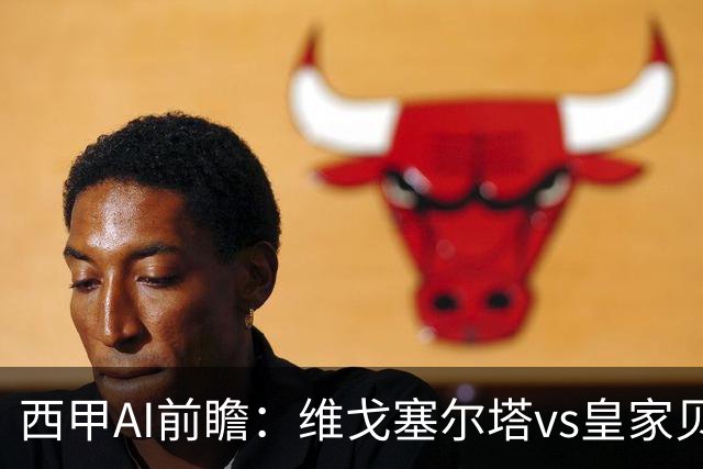 西甲AI前瞻：维戈塞尔塔vs皇家贝蒂斯，五连平的中游碰欧冠区