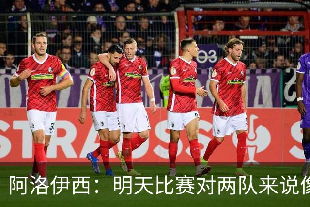阿洛伊西：明天比赛对两队来说像杯赛决赛，有信心争取想要的结果