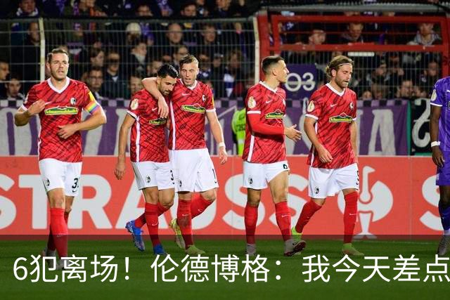 6犯离场！伦德博格：我今天差点失控了 多亏队友们在背后支持我